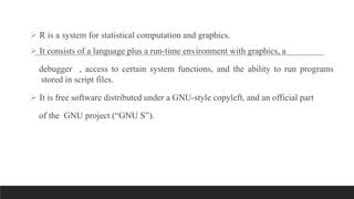  R is a system for statistical computation and graphics.
 It consists of a language plus a run-time environment with graphics, a
debugger , access to certain system functions, and the ability to run programs
stored in script files.
 It is free software distributed under a GNU-style copyleft, and an official part
of the GNU project (“GNU S”).
 