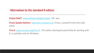 Alternatives to the standard R editors
Eclipse StatET www.walware.de/goto/statet IDE -java
Emacs Speaks Statistics http://ess.r-project.org Emacs, a powerful text and code
editor
Tinn-R www.sciviews.org/Tinn-R : This editor, developed specifically for working with
R, is available only for Windows
 