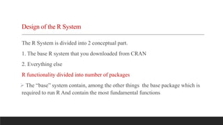 Design of the R System
The R System is divided into 2 conceptual part.
1. The base R system that you downloaded from CRAN
2. Everything else
R functionality divided into number of packages
 The “base” system contain, among the other things the base package which is
required to run R And contain the most fundamental functions
 