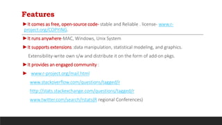 Features
►It comes as free, open-source code- stable and Reliable . license- www.r-
project.org/COPYING.
►It runs anywhere-MAC, Windows, Unix System
►It supports extensions :data manipulation, statistical modeling, and graphics.
Extensibility-write own s/w and distribute it on the form of add-on pkgs.
►It provides an engaged community :
► www.r-project.org/mail.html
www.stackoverflow.com/questions/tagged/r
http://stats.stackexchange.com/questions/tagged/r
www.twitter.com/search/rstats(R regional Conferences)
 