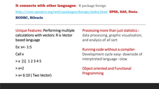 It connects with other languages: R package foreign
http://cran.rproject.org/web/packages/foreign/index.html SPSS, SAS, Stata.
RODBC, ROracle
Unique Features: Performing multiple
calculations with vectors: R is Vector
based language
Ex: x<- 1:5
Call x
> x [1] 1 2 3 4 5
> x+2
> x+ 6:10 ( Two Vector)
Processing more than just statistics :
data processing, graphic visualization,
and analysis of all sort
Running code without a compiler-
Development cycle easy- downside of
interptreted language –slow
Object oriented and Functional
Programming
 