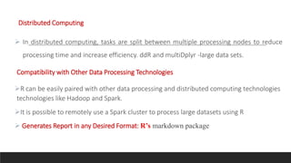 Distributed Computing
 In distributed computing, tasks are split between multiple processing nodes to reduce
processing time and increase efficiency. ddR and multiDplyr -large data sets.
Compatibility with Other Data Processing Technologies
R can be easily paired with other data processing and distributed computing technologies
technologies like Hadoop and Spark.
It is possible to remotely use a Spark cluster to process large datasets using R
 Generates Report in any Desired Format: R’s markdown package
 