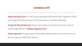 Limitations of R
Steep Learning Curve: R is not an easy language to get started with. Beginners find it
hard to get their feet wet due to the command-line interface. (Rstudio)
Hungry for Physical Memory: R stores all its data in the physical memory ,hard to
handle large data set. Hadoop integration for R
Slower execution: R would need a lot of optimizations before your code can run as
fast as it does on MATLAB or Python.
 