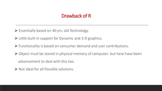 Drawback of R
 Essentially based on 40 yrs. old Technology.
 Little built-in support for Dynamic and 3-D graphics.
 Functionality is based on consumer demand and user contributions.
 Object must be stored in physical memory of computer: but here have been
advancement to deal with this too.
 Not ideal for all Possible solutions.
 