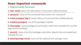 Some important commands
1. help(command), ?command
2. help. start(): opens the help system in the system default browser
3. apropos(): Show all the commands that contain the “partword”
4. install.packages(“pkg”): install a library of command form CRAN website.
5. installed.packages(): list of the packages installed
6. library(pkg) : Load a package of commands, make them available for use (the
pkg must be installed)
7. search(): shows a list of all packages and( other objects) that are loaded and
available for use.
8. detach(package:name)- name will be replaced with package name
 