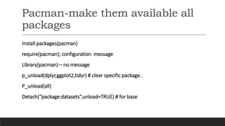 Pacman-make them available all
packages
Install.packages(pacman)
require(pacman); configuration message
Library(pacman) – no message
p_unload(dplyr,ggplot2,tidyr) # clear specific package..
P_unload(all)
Detach(“package:datasets”,unload=TRUE) # for base
 