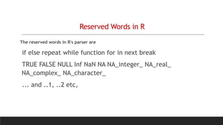 Reserved Words in R
The reserved words in R's parser are
if else repeat while function for in next break
TRUE FALSE NULL Inf NaN NA NA_integer_ NA_real_
NA_complex_ NA_character_
... and ..1, ..2 etc,
 