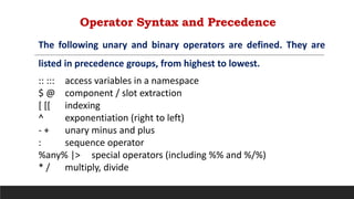 Operator Syntax and Precedence
:: ::: access variables in a namespace
$ @ component / slot extraction
[ [[ indexing
^ exponentiation (right to left)
- + unary minus and plus
: sequence operator
%any% |> special operators (including %% and %/%)
* / multiply, divide
The following unary and binary operators are defined. They are
listed in precedence groups, from highest to lowest.
 