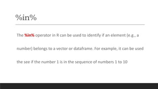 %in%
The %in% operator in R can be used to identify if an element (e.g., a
number) belongs to a vector or dataframe. For example, it can be used
the see if the number 1 is in the sequence of numbers 1 to 10
 