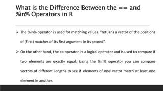 What is the Difference Between the == and
%in% Operators in R
 The %in% operator is used for matching values. “returns a vector of the positions
of (first) matches of its first argument in its second”.
 On the other hand, the == operator, is a logical operator and is used to compare if
two elements are exactly equal. Using the %in% operator you can compare
vectors of different lengths to see if elements of one vector match at least one
element in another.
 