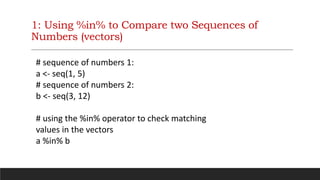1: Using %in% to Compare two Sequences of
Numbers (vectors)
# sequence of numbers 1:
a <- seq(1, 5)
# sequence of numbers 2:
b <- seq(3, 12)
# using the %in% operator to check matching
values in the vectors
a %in% b
 