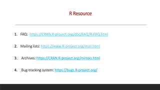R Resource
1. FAQ: https://CRAN.R-project.org/doc/FAQ/R-FAQ.html
2. Mailing lists: https://www.R-project.org/mail.html
3. Archives: https://CRAN.R-project.org/mirrors.html
4. Bug-tracking system: https://bugs.R-project.org/
 