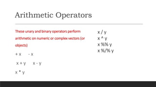 Arithmetic Operators
These unary and binary operators perform
arithmetic on numeric or complex vectors (or
objects)
+ x - x
x + y x - y
x * y
x / y
x ^ y
x %% y
x %/% y
 