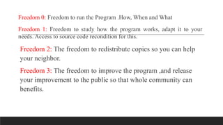 Freedom 0: Freedom to run the Program .How, When and What
Freedom 1: Freedom to study how the program works, adapt it to your
needs. Access to source code recondition for this.
Freedom 2: The freedom to redistribute copies so you can help
your neighbor.
Freedom 3: The freedom to improve the program ,and release
your improvement to the public so that whole community can
benefits.
 