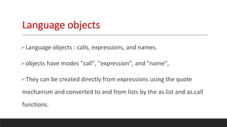 Language objects
Language objects : calls, expressions, and names.
objects have modes "call", "expression", and "name",
They can be created directly from expressions using the quote
mechanism and converted to and from lists by the as.list and as.call
functions.
 