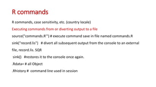 R commands
R commands, case sensitivity, etc. (country locale)
Executing commands from or diverting output to a file
source("commands.R'") # execute command save in file named commands.R
sink("record.lis") # divert all subsequent output from the console to an external
file, record.lis. SQR
sink() #restores it to the console once again.
.Rdata= # all Object
.Rhistory # command line used in session
 