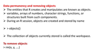 Data permanency and removing objects
 The entities that R creates and manipulates are known as objects.
 variables, arrays of numbers, character strings, functions, or
structures built from such components.
 During an R session, objects are created and stored by name
 > objects()
 The collection of objects currently stored is called the workspace.
To remove objects
> rm(x, y, ….)
 