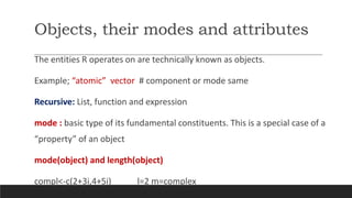 Objects, their modes and attributes
The entities R operates on are technically known as objects.
Example; “atomic” vector # component or mode same
Recursive: List, function and expression
mode : basic type of its fundamental constituents. This is a special case of a
“property” of an object
mode(object) and length(object)
compl<-c(2+3i,4+5i) l=2 m=complex
 