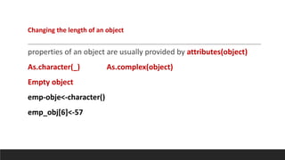 properties of an object are usually provided by attributes(object)
As.character(_) As.complex(object)
Empty object
emp-obje<-character()
emp_obj[6]<-57
Changing the length of an object
 
