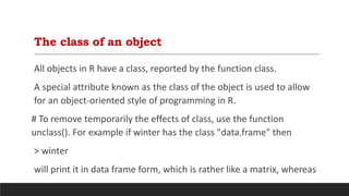 The class of an object
All objects in R have a class, reported by the function class.
A special attribute known as the class of the object is used to allow
for an object-oriented style of programming in R.
# To remove temporarily the effects of class, use the function
unclass(). For example if winter has the class "data.frame" then
> winter
will print it in data frame form, which is rather like a matrix, whereas
 