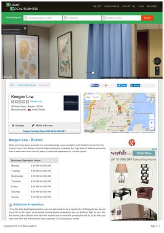 Business Operation Hours
Monday 6:00 AM to 6:00 AM
Tuesday 6:00 AM to 6:00 AM
Wednesday 6:00 AM to 6:00 AM
Thursday 6:00 AM to 6:00 AM
Friday 6:00 AM to 6:00 AM
Saturday 6:00 AM to 6:00 AM
Sunday 6:00 AM to 6:00 AM
Keegan Law - Boston
When you have been accused of a criminal charge, your reputation and freedom are on the line.
Contact one of our Boston criminal defense lawyers to receive this high level of defense protection
from a team with more than 40 years of collective experience in criminal justice.
Additional Information
Hiring the best legal representation you can get needs to be a top priority. At Keegan Law, we are
proud of our 40+ years of combined criminal justice experience and our ability to fight for you. We
are former police officers who have the inside track on what the prosecution will try to do with your
case and what law enforcement was supposed to do during your arrest.
Our firm at 60 State Street, 7th Floor, Boston, MA, exists to fight for the rights of clients such as
yourself!The legal consequences for drug crimes in our state are severe, and whether you face
charges for possession, cultivation, possession with intent to distribute, distribution or trafficking,
HomeHome // Criminal Justice AttorneyCriminal Justice Attorney // Keegan LawKeegan Law 0 Tweet
I'm looking for Business type or name Enter city Enter Country Search
11LikeLike ShareShare
Report a map error
Map Satellite
Map data ©2016 Google Terms of Use
Keegan Law
Review now
60 State Street , Boston- 02109
Massachusetts , United States
Contact Write a Review
Today (Tuesday) Open 6:00 AM to 6:00 AM
Report a problem© Heather Prohaska, Panospin.com 339­545­1450 Terms of Use
THE LIST ADD BUSINESS CONTACT US LOGIN REGISTER
Generated with www.html-to-pdf.net Page 1 / 3
 