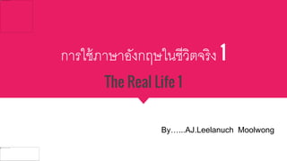 การใช้ภาษาอังกฤษในชีวิตจริง 1
The Real Life 1
By…...AJ.Leelanuch Moolwong
 