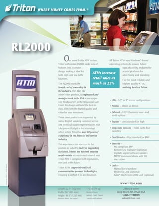 RL2000
                                                    O    ur most ﬂexible ATM to date,
                                             Triton’s affordable RL2000 packs tons of
                                                                                           All Triton ATMs run Windows®-based
                                                                                           operating systems to ensure future
                                             features into a compact                                    upgradeability and provide
                                             design, making it ideal for                                a solid platform for
                                             both high- and low-trafﬁc
                                                                                ATMs increase           advertising and branding.
                                             locations.                         retail sales as         For the most reliable and
                                             The RL2000 boasts the              much           as 25%          highest quality ATMs,
                                             lowest cost of ownership in                                       nothing beats a Triton.
                                             the industry. This ATM, like
                                             other Triton products, is engineered and
                                             manufactured in the USA at our corpo-
                                                                                                   • LCD – 5.7" or 8" screen conﬁgurations
                                             rate headquarters on the Mississippi Gulf
                                             Coast. We design and build the best-in-               • Printer – 60mm or 80mm
                                             class ATMs with the highest quality and
                                             value for your investment.                            • Cabinet – UL291 business hours and
                                                                                                     vault options
                                             These same products are supported by
                                             native English speaking customer service              • Topper – Low (standard) or high
                                             and technical support representatives that
                                             take your calls right in the Mississippi              • Dispenser Options – Holds up to four
                                             ofﬁce, where Triton has over 30 years of                cassettes
                                             experience in the ﬁnancial self-service
                                                                                                   • Card Reader – Dip (standard) or EMV
                                             industry.
                                             This experience also places us in the                 • Security –
                                             position as industry leader in supporting                · PCI-compliant EPP
                                                                                                      · Remote Key Transport (optional)
                                             the latest federal and network security
                                                                                                      · Digitally signed software updates
                                             requirements so you can rest assured your                · TCP/IP communications with SSL
                                             Triton ATM is compliant with regulations,                  encryption
                                             now and in the future.
                                                                                                   • Locks –
Current as of 05/11 · 07203-00140




                                             Triton ATMs support virtually all                        · Manual Lock standard
                                             communication protocol technologies,                     · Electronic Lock (optional)
                                             ensuring a perfect ﬁt in any location.                   · Kaba® Mas Cencon 2000 Lock (optional)


                                                                                                             www.triton.com
                                             Length: 22.1" (562 mm)      175 lbs (79 kg)                        21405 B Street
                                             Width: 16" (405 mm)         Business hours                   Long Beach, MS 39560 USA
                                             Height: 49.5" (1257 mm)     cabinet / level 1 vault               1-866-7-TRITON
                                             business hours, no topper   - varies with options                sales@triton.com
 