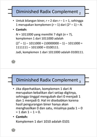 Diminished Radix Complement 2
• Untuk bilangan biner, r = 2 dan r – 1 = 1, sehingga
  1 merupakan komplemen (r – 1) dari (2n – 1) – N.
• Contoh:
  N = 1011000 yang memiliki 7 digit (n = 7),
  komplemen 1 dari 1011000 adalah
  (27 – 1) – 1011000 = (10000000 – 1) – 1011000 =
  1111111 – 1011000 = 0100111.
  Jadi, komplemen 1 dari 1011000 adalah 0100111.




  Diminished Radix Complement 3
• Jika diperhatikan, komplemen 1 dari N
  merupakan kebalikan dari setiap digitnya,
  sehingga tinggal mengubah dari 0 menjadi 1
  dan 1 menjadi 0. Hal ini disebabkan karena
  hasil pengurangan biner hanya akan
  menghasilkan 0 dan satu, misalnya pada 1 – 0
  = 1 dan 1 – 1 = 0.
• Contoh:
  Komplemen 1 dari 1010 adalah 0101
 