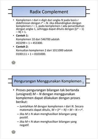 Radix Complement
• Komplemen r dari n digit dari angka N pada basis r
  didefinisian dengan rn – N. Jika dibandingkan dengan
  komplemen r – 1, pada komplemen r ada penambahan
  dengan angka 1, sehingga dapat ditulis dengan [(rn – 1)
  – N] + 1.
• Contoh 1:
  Komplemen 10 dari 546700 adalah
  453299 + 1 = 453300.
• Contoh 2:
  Kemudian komplemen 2 dari 1011000 adalah
  0100111 + 1 = 0101000.




Pengurangan Menggunakan Komplemen 1

• Proses pengurangan bilangan tak bertanda
  (unsigned) M – N dengan menggunakan
  komplemen dapat dilakukan dengan proses
  berikut:
   – Jumlahkan M dengan komplemen r dari N. Secara
     matematis dapat ditulis, M + (rn – N) = M – N + rn.
   – Jika M ≥ N akan menghasilkan bilangan yang
     positif.
   – Jika M < N akan menghasilkan bilangan yang
     negatif.
 