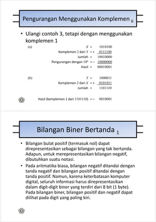 Pengurangan Menggunakan Komplemen 6

• Ulangi contoh 3, tetapi dengan menggunakan
  komplemen 1
   (a)                                X   =    1010100
                     Komplemen 2 dari Y   = + 0111100
                                Jumlah    =   10010000
                 Pengurangan dengan 108   = – 10000000
                                  Hasil   =   00010001


   (b)                                Y =       1000011
                     Komplemen 2 dari X = +     0101011
                                Jumlah =        1101110


         Hasil (komplemen 1 dari 1101110) = –   0010001




         Bilangan Biner Bertanda 1
• Bilangan bulat positif (termasuk nol) dapat
  direpresentasikan sebagai bilangan yang tak bertanda.
  Adapun, untuk merepresentasikan bilangan negatif,
  dibutuhkan suatu notasi.
• Pada aritmatika biasa, bilangan negatif ditandai dengan
  tanda negatif dan bilangan positif ditandai dengan
  tanda positif. Namun, karena keterbatasan komputer
  digital, seluruh informasi harus direpresentasikan
  dalam digit-digit biner yang terdiri dari 8 bit (1 byte).
  Pada bilangan biner, bilangan positif dan negatif dapat
  dilihat pada digit yang paling kiri.
 
