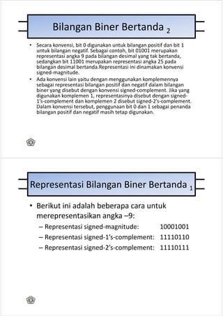 Bilangan Biner Bertanda 2
• Secara konvensi, bit 0 digunakan untuk bilangan positif dan bit 1
  untuk bilangan negatif. Sebagai contoh, bit 01001 merupakan
  representasi angka 9 pada bilangan desimal yang tak bertanda,
  sedangkan bit 11001 merupakan representasi angka 25 pada
  bilangan desimal bertanda.Representasi ini dinamakan konvensi
  signed-magnitude.
• Ada konvensi lain yaitu dengan menggunakan komplemennya
  sebagai representasi bilangan positif dan negatif dalam bilangan
  biner yang disebut dengan konvensi signed-complement. Jika yang
  digunakan komplemen 1, representasinya disebut dengan signed-
  1’s-complement dan komplemen 2 disebut signed-2’s-complement.
  Dalam konvensi tersebut, penggunaan bit 0 dan 1 sebagai penanda
  bilangan positif dan negatif masih tetap digunakan.




Representasi Bilangan Biner Bertanda 1
• Berikut ini adalah beberapa cara untuk
  merepresentasikan angka –9:
   – Representasi signed-magnitude:      10001001
   – Representasi signed-1’s-complement: 11110110
   – Representasi signed-2’s-complement: 11110111
 