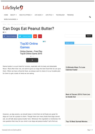 Home  Pets  Can Dogs Eat Peanut Butter?
Can Dogs Eat Peanut Butter?
912

Peanut butter is a sure treat for humans, especially with its tasty and delectable
flavor. Most often than not, we want to give our dogs the best food that we can give
them. When we have a favorite food, we always want to share it to our lovable pets
for them to get a taste of what we are eating.
However, as dog owners, we should keep in mind that not all foods are great for
dogs as it can be a poison to them. Though there are many foods that dogs cannot
eat, we will talk about peanut butter here. Whenever this ingredient is mentioned, the
one question that may hit you mind is can dogs eat peanut butter? Let’s find out.
Can Dogs Eat Peanut Butter?
So, can dogs eat peanut butter? Can we share peanut-based food with
 Share on Facebook Tweet on Twitter  
Top30 Online
Games
Online Games - Free Play
Top30 Online Game 2016
What’s new?
Search
3 Ultimate Ways To Lose
Calories Faster
Best of Oscars 2016: From Leo
to Inside Out
Top 10 Best Surreal Movies
HOME BEAUTY  HEALTH & FITNESS  LIFE HACKS  LIFE STYLE  TECHNOLOGY TRENDING
WORLD & BUSINESS 

Generated with www.html-to-pdf.net Page 1 / 5
 
