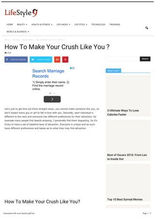 Home  Life Style  Relationship  How To Make Your Crush Like You ?
How To Make Your Crush Like You ?
4720

Let’s just to get this out there straight away, you cannot make someone like you, so
don’t expect every guy or girl to fall in love with you. Secondly, each individual is
different to the next and everyone has different preferences for their attraction, for
example many people find beards amazing, I personally find them disgusting. So it’s
tricky to have a set of baseline laws of attraction. Everyone is unique and as such
have different preferences and tastes as to what they may find attractive.
How To Make Your Crush Like You?
Having said that there are a few tips that we can give you to give you a better chance
of being with your crush:
 Share on Facebook Tweet on Twitter  
Search Marriage
Records
1) Simply enter their name. 2)
Find the marriage record
online.
What’s new?
Search
3 Ultimate Ways To Lose
Calories Faster
Best of Oscars 2016: From Leo
to Inside Out
Top 10 Best Surreal Movies
HOME BEAUTY  HEALTH & FITNESS  LIFE HACKS  LIFE STYLE  TECHNOLOGY TRENDING
WORLD & BUSINESS 

Generated with www.html-to-pdf.net Page 1 / 5
 