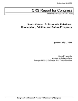 Order Code RL30566




                  CRS Report for Congress
                                      Received through the CRS Web




         South Korea-U.S. Economic Relations:
     Cooperation, Friction, and Future Prospects




                                             Updated July 1, 2004




                                                  Mark E. Manyin
                                           Analyst in Asian Affairs
                     Foreign Affairs, Defense, and Trade Division




Congressional Research Service ˜ The Library of Congress
 