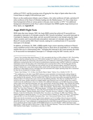 Navy Aegis Ballistic Missile Defense (BMD) Program
Congressional Research Service 8
million in FY2013, and the recurring costs of basing the four ships in Spain rather than in the
United States at roughly $100 million per year.14
Rota is on the southwestern Atlantic coast of Spain, a few miles northwest of Cadiz, and about 65
miles northwest of the Strait of Gibraltar leading into the Mediterranean. U.S. Navy ships have
been homeported at Rota at various points in the past, most recently in 1979.15
For additional
background information on the Navy’s plan to homeport four BMD-capable Aegis destroyers at
Rota, Spain, see Appendix B.
Aegis BMD Flight Tests
DOD states that since January 2002, the Aegis BMD system has achieved 29 successful exo-
atmospheric intercepts in 36 attempts using the SM-3 missile (including 3 successful intercepts in
4 attempts by Japanese Aegis ships, and one successful intercept in one attempt using the Aegis
Ashore system), and 6 successful endo-atmospheric intercepts in 6 attempts using the SM-2
Block IV missile and the SM-6 Dual I missile, making for a combined total of 35 successful
intercepts in 42 attempts.
In addition, on February 20, 2008, a BMD-capable Aegis cruiser operating northwest of Hawaii
used a modified version of the Aegis BMD system to shoot down an inoperable U.S. surveillance
satellite that was in a deteriorating orbit.16
Including this intercept in the count increases the totals
to 30 successful exo-atmospheric intercepts in 37 attempts using the SM-3 missile, and 36
14
Source: Navy briefing slides dated February 27, 2012, provided by the Navy to CRS on March 9, 2012. The briefing
slides state that the estimated up-front cost of $92 million includes $13.5 million for constructing a new weapon
magazine, $0.8 million for constructing a pier laydown area, $3.4 million for constructing a warehouse, $5.0 million for
repairing an existing facility that is to be used as an administrative/operations space, and $69.3 million for conducting
maintenance work on the four ships in the United States prior to moving them to Rota. The briefing states that the
estimated recurring cost of $100 million per year includes costs for base operating support, annual PCS (personnel
change of station) costs, a pay and allowances delta, annual mobile training team costs, ship maintenance work, the
operation of a Ship Support Activity, and higher fuel costs associated with a higher operating tempo that is maintained
by ships that are homeported in foreign countries.
15
Source: Sam Fellman, “U.S. To Base Anti-Missile Ships in Spain,” Defense News, October 10, 2011: 76.
16
The modifications to the ship’s Aegis BMD midcourse system reportedly involved primarily making changes to
software. DOD stated that the modifications were of a temporary, one-time nature. Three SM-3 missiles reportedly
were modified for the operation. The first modified SM-3 fired by the cruiser successfully intercepted the satellite at an
altitude of about 133 nautical miles (some sources provide differing altitudes). The other two modified SM-3s (one
carried by the cruiser, another carried by an engage-capable Aegis destroyer) were not fired, and the Navy stated it
would reverse the modifications to these two missiles. (For additional information, see the MDA discussion available
online at http://www.mda.mil/system/aegis_one_time_mission.html, and also Peter Spiegel, “Navy Missile Hits Falling
Spy Satellite,” Los Angeles Times, February 21, 2008; Marc Kaufman and Josh White, “Navy Missile Hits Satellite,
Pentagon Says,” Washington Post, February 21, 2008; Thom Shanker, “Missile Strikes A Spy Satellite Falling From Its
Orbit,” New York Times, February 21, 2008; Bryan Bender, “US Missile Hits Crippled Satellite,” Boston Globe,
February 21, 2008; Zachary M. Peterson, “Navy Hits Wayward Satellite On First Attempt,” NavyTimes.com, February
21, 2008; Dan Nakaso, “Satellite Smasher Back At Pearl,” Honolulu Advertiser, February 23, 2008; Zachary M.
Peterson, “Lake Erie CO Describes Anti-Satellite Shot,” NavyTimes.com, February 25, 2008; Anne Mulrine, “The
Satellite Shootdown: Behind the Scenes,” U.S. News & World Report, February 25, 2008; Nick Brown, “US Modified
Aegis and SM-3 to Carry Out Satellite Interception Shot,” Jane’s International Defence Review, April 2008: 35.)
MDA states that the incremental cost of the shoot-down operation was $112.4 million when all costs are included.
MDA states that this cost is to be paid by MDA and the Pacific Command (PACOM), and that if MDA is directed to
absorb the entire cost, “some realignment or reprogramming from other MDA [program] Elements may be necessary to
lessen significant adverse impact on [the] AEGIS [BMD program’s] cost and schedule.” (MDA information paper
dated March 7, 2008, provided to CRS on June 6, 2008. See also Jason Sherman, “Total Cost for Shoot-Down of Failed
NRO Satellite Climbs Higher,” InsideDefense.com, May 12, 2008.)
 