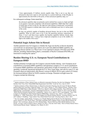Navy Aegis Ballistic Missile Defense (BMD) Program
Congressional Research Service 12
I have approximately 33 ballistic missile capable ships. That is not to say they are
advanced to that level. And we will reach that in a current build rate of that 40 ships in
approximately the mid-2020s at this point, of those advanced capability ships, sir.21
In a subsequent exchange, Fanta stated that
the advanced capability ships are primarily used to defend Navy assets in a high-end fight
at sea against a near-peer competitor with advanced capabilities. BMD ships that I spoke
of earlier that we have in the low 30s right now and continue to build more, are primarily
for COCOM requests to defend other assets such as defended asset lists in various parts
of the world.
So they are perfectly capable of handling advanced threats, but just in that one BMD
capability. What we don't want to do is mix the peacetime presence requirement of
those—I won’t call them lesser capable, but baseline capability ballistic missile ships
with the advanced ones. I need to beat a high-end competitor at sea in the middle of a
fight in the middle of the ocean.22
Potential Aegis Ashore Site in Hawaii
Another potential issue for Congress is whether the Aegis test facility in Hawaii should be
converted into an operational Aegis Ashore site to provide additional BMD capability for
defending Hawaii and the U.S. West Coast. It was reported in January 2016 that some DOD
officials, including Admiral Harry Harris, commander of Pacific Command (PACOM), are
interested in studying this option.23
Burden Sharing: U.S. vs. European Naval Contributions to
European BMD
Another potential oversight issue for Congress concerns burden sharing—how European naval
contributions to European BMD capabilities and operations compare to U.S. naval contributions
to European BMD capabilities and operations, particularly in light of constraints on U.S. defense
spending, worldwide operational demands for U.S. Navy Aegis ships, and calls by some U.S. and
European observers (particularly after Russia’s actions in March 2014 to gain control of Crimea)
for increased defense efforts by NATO countries in Europe. Potential oversight issues for
Congress include the following:
21
Spoken testimony of Rear Admiral Fanta, as reflected in transcript of hearing. See also Lara Seligman, “Surface
Warfare Chief: Navy Won’t Meed BMD Ship Requirement Until 2026,” Inside the Navy, June 22, 2015.
22
Spoken testimony of Rear Admiral Fanta, as reflected in transcript of hearing. See also Lance M. Bacon, Missile
Defense Ships Face Arms Race, High Op Tempo,” Navy Times, January 31, 2015; Megan Eckstein, “Stackley: Fleet
Needs More BMD Ships to Meet Demand,” USNI News, March 4, 2015; Megan Eckstein, “Navy Officials: Current
BMD Strategy ‘Unsustainable’; Greenert Asked Hagel for Review,” USNI News, March 19, 2015; Lance M. Bacon,
“BMD Mission Demands Outstrip Fleet’s Capabilities,” Defense News, April 13, 2015; Lara Seligman, “Navy Tells
Congress It’s Struggling To Meet Soaring Need For BMD Ships,” Inside the Navy, April 17, 2015; Sydney J.
Freedberg, Jr., “Aegis Ambivalence: Navy, Hill Grapple Over Missile Defense Mission,” Breaking Defense, June 30,
2015; Sydney J. Freedberg, “Aegis Ashore: Navy Needs Relief From Land,” Breaking Defense, July 2, 2015.
23
See, for example, Andrea Shalal, “Exclusive: U.S. Weighs Making Hawaii Missile Test Site Operatioal—Sources,”
reuters, January 22, 2016; Wyatt Olson, “PACOM Commander Harris Supports Study of Aegis Missile Defense for
Hawaii,” Stars and Stripes, January 28, 2016; Michael Fabey, “Pacom Chief Eyes More Missile Defense In Asia-
Pacific, Aerospace Daily & Defense Report, January 28, 2016: 3. See also Ariel Cohen, “How to Protect Hawaii from a
North Korean Missile Attack,” Huffington Post, March 10, 2017.
 