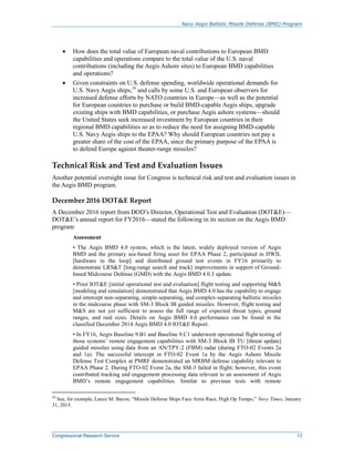 Navy Aegis Ballistic Missile Defense (BMD) Program
Congressional Research Service 13
 How does the total value of European naval contributions to European BMD
capabilities and operations compare to the total value of the U.S. naval
contributions (including the Aegis Ashore sites) to European BMD capabilities
and operations?
 Given constraints on U.S. defense spending, worldwide operational demands for
U.S. Navy Aegis ships,24
and calls by some U.S. and European observers for
increased defense efforts by NATO countries in Europe—as well as the potential
for European countries to purchase or build BMD-capable Aegis ships, upgrade
existing ships with BMD capabilities, or purchase Aegis ashore systems—should
the United States seek increased investment by European countries in their
regional BMD capabilities so as to reduce the need for assigning BMD-capable
U.S. Navy Aegis ships to the EPAA? Why should European countries not pay a
greater share of the cost of the EPAA, since the primary purpose of the EPAA is
to defend Europe against theater-range missiles?
Technical Risk and Test and Evaluation Issues
Another potential oversight issue for Congress is technical risk and test and evaluation issues in
the Aegis BMD program.
December 2016 DOT&E Report
A December 2016 report from DOD’s Director, Operational Test and Evaluation (DOT&E)—
DOT&E’s annual report for FY2016—stated the following in its section on the Aegis BMD
program:
Assessment
• The Aegis BMD 4.0 system, which is the latest, widely deployed version of Aegis
BMD and the primary sea-based firing asset for EPAA Phase 2, participated in HWIL
[hardware in the loop] and distributed ground test events in FY16 primarily to
demonstrate LRS&T [long-range search and track] improvements in support of Ground-
based Midcourse Defense (GMD) with the Aegis BMD 4.0.3 update.
• Prior IOT&E [initial operational test and evaluation] flight testing and supporting M&S
[modeling and simulation] demonstrated that Aegis BMD 4.0 has the capability to engage
and intercept non-separating, simple-separating, and complex-separating ballistic missiles
in the midcourse phase with SM-3 Block IB guided missiles. However, flight testing and
M&S are not yet sufficient to assess the full range of expected threat types, ground
ranges, and raid sizes. Details on Aegis BMD 4.0 performance can be found in the
classified December 2014 Aegis BMD 4.0 IOT&E Report.
• In FY16, Aegis Baseline 9.B1 and Baseline 9.C1 underwent operational flight testing of
those systems’ remote engagement capabilities with SM-3 Block IB TU [threat update]
guided missiles using data from an AN/TPY-2 (FBM) radar (during FTO-02 Events 2a
and 1a). The successful intercept in FTO-02 Event 1a by the Aegis Ashore Missile
Defense Test Complex at PMRF demonstrated an MRBM defense capability relevant to
EPAA Phase 2. During FTO-02 Event 2a, the SM-3 failed in flight; however, this event
contributed tracking and engagement processing data relevant to an assessment of Aegis
BMD’s remote engagement capabilities. Similar to previous tests with remote
24
See, for example, Lance M. Bacon, “Missile Defense Ships Face Arms Race, High Op Tempo,” Navy Times, January
31, 2015.
 