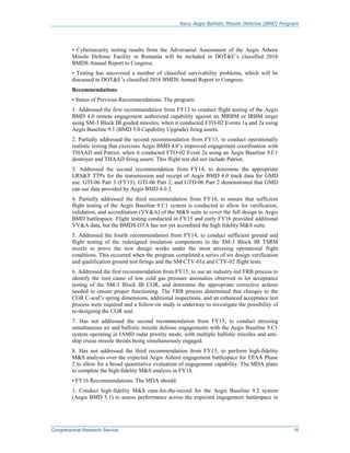Navy Aegis Ballistic Missile Defense (BMD) Program
Congressional Research Service 16
• Cybersecurity testing results from the Adversarial Assessment of the Aegis Ashore
Missile Defense Facility in Romania will be included in DOT&E’s classified 2016
BMDS Annual Report to Congress.
• Testing has uncovered a number of classified survivability problems, which will be
discussed in DOT&E’s classified 2016 BMDS Annual Report to Congress.
Recommendations
• Status of Previous Recommendations. The program:
1. Addressed the first recommendation from FY13 to conduct flight testing of the Aegis
BMD 4.0 remote engagement authorized capability against an MRBM or IRBM target
using SM-3 Block IB guided missiles, when it conducted FTO-02 Events 1a and 2a using
Aegis Baseline 9.1 (BMD 5.0 Capability Upgrade) firing assets.
2. Partially addressed the second recommendation from FY13, to conduct operationally
realistic testing that exercises Aegis BMD 4.0’s improved engagement coordination with
THAAD and Patriot, when it conducted FTO-02 Event 2a using an Aegis Baseline 9.C1
destroyer and THAAD firing assets. This flight test did not include Patriot.
3. Addressed the second recommendation from FY14, to determine the appropriate
LRS&T TTPs for the transmission and receipt of Aegis BMD 4.0 track data for GMD
use. GTI-06 Part 3 (FY15), GTI-06 Part 2, and GTD-06 Part 2 demonstrated that GMD
can use data provided by Aegis BMD 4.0.3.
4. Partially addressed the third recommendation from FY14, to ensure that sufficient
flight testing of the Aegis Baseline 9.C1 system is conducted to allow for verification,
validation, and accreditation (VV&A) of the M&S suite to cover the full design to Aegis
BMD battlespace. Flight testing conducted in FY15 and early FY16 provided additional
VV&A data, but the BMDS OTA has not yet accredited the high fidelity M&S suite.
5. Addressed the fourth recommendation from FY14, to conduct sufficient ground and
flight testing of the redesigned insulation components in the SM-3 Block IB TSRM
nozzle to prove the new design works under the most stressing operational flight
conditions. This occurred when the program completed a series of six design verification
and qualification ground test firings and the SM CTV-01a and CTV-02 flight tests.
6. Addressed the first recommendation from FY15, to use an industry-led FRB process to
identify the root cause of low cold gas pressure anomalies observed in lot acceptance
testing of the SM-3 Block IB CGR, and determine the appropriate corrective actions
needed to ensure proper functioning. The FRB process determined that changes to the
CGR C-seal’s spring dimensions, additional inspections, and an enhanced acceptance test
process were required and a follow-on study is underway to investigate the possibility of
re-designing the CGR seal.
7. Has not addressed the second recommendation from FY15, to conduct stressing
simultaneous air and ballistic missile defense engagements with the Aegis Baseline 9.C1
system operating in IAMD radar priority mode, with multiple ballistic missiles and anti-
ship cruise missile threats being simultaneously engaged.
8. Has not addressed the third recommendation from FY15, to perform high-fidelity
M&S analysis over the expected Aegis Ashore engagement battlespace for EPAA Phase
2 to allow for a broad quantitative evaluation of engagement capability. The MDA plans
to complete the high-fidelity M&S analysis in FY18.
• FY16 Recommendations. The MDA should:
1. Conduct high-fidelity M&S runs-for-the-record for the Aegis Baseline 9.2 system
(Aegis BMD 5.1) to assess performance across the expected engagement battlespace in
 