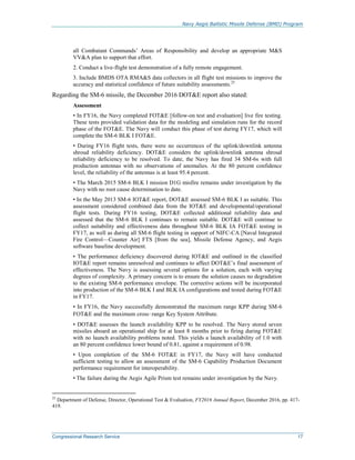 Navy Aegis Ballistic Missile Defense (BMD) Program
Congressional Research Service 17
all Combatant Commands’ Areas of Responsibility and develop an appropriate M&S
VV&A plan to support that effort.
2. Conduct a live-flight test demonstration of a fully remote engagement.
3. Include BMDS OTA RMA&S data collectors in all flight test missions to improve the
accuracy and statistical confidence of future suitability assessments.25
Regarding the SM-6 missile, the December 2016 DOT&E report also stated:
Assessment
• In FY16, the Navy completed FOT&E [follow-on test and evaluation] live fire testing.
These tests provided validation data for the modeling and simulation runs for the record
phase of the FOT&E. The Navy will conduct this phase of test during FY17, which will
complete the SM-6 BLK I FOT&E.
• During FY16 flight tests, there were no occurrences of the uplink/downlink antenna
shroud reliability deficiency. DOT&E considers the uplink/downlink antenna shroud
reliability deficiency to be resolved. To date, the Navy has fired 34 SM-6s with full
production antennas with no observations of anomalies. At the 80 percent confidence
level, the reliability of the antennas is at least 95.4 percent.
• The March 2015 SM-6 BLK I mission D1G misfire remains under investigation by the
Navy with no root cause determination to date.
• In the May 2013 SM-6 IOT&E report, DOT&E assessed SM-6 BLK I as suitable. This
assessment considered combined data from the IOT&E and developmental/operational
flight tests. During FY16 testing, DOT&E collected additional reliability data and
assessed that the SM-6 BLK I continues to remain suitable. DOT&E will continue to
collect suitability and effectiveness data throughout SM-6 BLK IA FOT&E testing in
FY17, as well as during all SM-6 flight testing in support of NIFC-CA [Naval Integrated
Fire Control—Counter Air] FTS [from the sea], Missile Defense Agency, and Aegis
software baseline development.
• The performance deficiency discovered during IOT&E and outlined in the classified
IOT&E report remains unresolved and continues to affect DOT&E’s final assessment of
effectiveness. The Navy is assessing several options for a solution, each with varying
degrees of complexity. A primary concern is to ensure the solution causes no degradation
to the existing SM-6 performance envelope. The corrective actions will be incorporated
into production of the SM-6 BLK I and BLK IA configurations and tested during FOT&E
in FY17.
• In FY16, the Navy successfully demonstrated the maximum range KPP during SM-6
FOT&E and the maximum cross‑range Key System Attribute.
• DOT&E assesses the launch availability KPP to be resolved. The Navy stored seven
missiles aboard an operational ship for at least 8 months prior to firing during FOT&E
with no launch availability problems noted. This yields a launch availability of 1.0 with
an 80 percent confidence lower bound of 0.81, against a requirement of 0.98.
• Upon completion of the SM-6 FOT&E in FY17, the Navy will have conducted
sufficient testing to allow an assessment of the SM-6 Capability Production Document
performance requirement for interoperability.
• The failure during the Aegis Agile Prism test remains under investigation by the Navy.
25
Department of Defense, Director, Operational Test & Evaluation, FY2016 Annual Report, December 2016, pp. 417-
419.
 