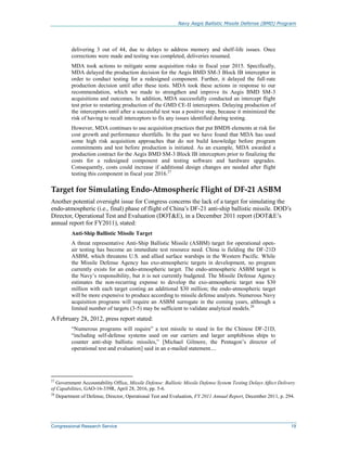 Navy Aegis Ballistic Missile Defense (BMD) Program
Congressional Research Service 19
delivering 3 out of 44, due to delays to address memory and shelf-life issues. Once
corrections were made and testing was completed, deliveries resumed.
MDA took actions to mitigate some acquisition risks in fiscal year 2015. Specifically,
MDA delayed the production decision for the Aegis BMD SM-3 Block IB interceptor in
order to conduct testing for a redesigned component. Further, it delayed the full-rate
production decision until after these tests. MDA took these actions in response to our
recommendation, which we made to strengthen and improve its Aegis BMD SM-3
acquisitions and outcomes. In addition, MDA successfully conducted an intercept flight
test prior to restarting production of the GMD CE-II interceptors. Delaying production of
the interceptors until after a successful test was a positive step, because it minimized the
risk of having to recall interceptors to fix any issues identified during testing.
However, MDA continues to use acquisition practices that put BMDS elements at risk for
cost growth and performance shortfalls. In the past we have found that MDA has used
some high risk acquisition approaches that do not build knowledge before program
commitments and test before production is initiated. As an example, MDA awarded a
production contract for the Aegis BMD SM-3 Block IB interceptors prior to finalizing the
costs for a redesigned component and testing software and hardware upgrades.
Consequently, costs could increase if additional design changes are needed after flight
testing this component in fiscal year 2016.27
Target for Simulating Endo-Atmospheric Flight of DF-21 ASBM
Another potential oversight issue for Congress concerns the lack of a target for simulating the
endo-atmospheric (i.e., final) phase of flight of China’s DF-21 anti-ship ballistic missile. DOD’s
Director, Operational Test and Evaluation (DOT&E), in a December 2011 report (DOT&E’s
annual report for FY2011), stated:
Anti-Ship Ballistic Missile Target
A threat representative Anti-Ship Ballistic Missile (ASBM) target for operational open-
air testing has become an immediate test resource need. China is fielding the DF-21D
ASBM, which threatens U.S. and allied surface warships in the Western Pacific. While
the Missile Defense Agency has exo-atmospheric targets in development, no program
currently exists for an endo-atmospheric target. The endo-atmospheric ASBM target is
the Navy’s responsibility, but it is not currently budgeted. The Missile Defense Agency
estimates the non-recurring expense to develop the exo-atmospheric target was $30
million with each target costing an additional $30 million; the endo-atmospheric target
will be more expensive to produce according to missile defense analysts. Numerous Navy
acquisition programs will require an ASBM surrogate in the coming years, although a
limited number of targets (3-5) may be sufficient to validate analytical models.28
A February 28, 2012, press report stated:
“Numerous programs will require” a test missile to stand in for the Chinese DF-21D,
“including self-defense systems used on our carriers and larger amphibious ships to
counter anti-ship ballistic missiles,” [Michael Gilmore, the Pentagon’s director of
operational test and evaluation] said in an e-mailed statement....
27
Government Accountability Office, Missile Defense: Ballistic Missile Defense System Testing Delays Affect Delivery
of Capabilities, GAO-16-339R, April 28, 2016, pp. 5-6.
28
Department of Defense, Director, Operational Test and Evaluation, FY 2011 Annual Report, December 2011, p. 294.
 