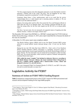Navy Aegis Ballistic Missile Defense (BMD) Program
Congressional Research Service 20
“No Navy target program exists that adequately represents an anti-ship ballistic missile’s
trajectory,” Gilmore said in the e-mail. The Navy “has not budgeted for any study,
development, acquisition or production” of a DF-21D target, he said.
Lieutenant Alana Garas, a Navy spokeswoman, said in an e-mail that the service
“acknowledges this is a valid concern and is assessing options to address it. We are
unable to provide additional details.”...
Gilmore, the testing chief, said his office first warned the Navy and Pentagon officials in
2008 about the lack of an adequate target. The warnings continued through this year,
when the testing office for the first time singled out the DF-21D in its annual public
report....
The Navy “can test some, but not necessarily all, potential means of negating anti-ship
ballistic missiles,” without a test target, Gilmore said.29
The December 2012 report from DOT&E (i.e., DOT&E’s annual report for FY2012) did not
further discuss this issue; a January 21, 2013, press report stated that this is because the details of
the issue are classified.30
A December 16, 2016, press report states (emphasis added):
The Missile Defense Agency (MDA) said its new Sea Based Terminal (SBT) system
achieved its second ballistic missile intercept during a Dec. 14 test over the Pacific
Ocean.
During the test, the USS John Paul Jones (DDG-53)... fired a salvo of two Raytheon
[RTN] Standard Misisle-6 (SM-6) interceptors in immediate succession against a
medium-range ballistic missile target launched from the Pacific Missile Range Facility on
Kauai, Hawaii. The first interceptor was not armed and was designed to collect test data,
MDA said. The second interceptor, which carried an explosive warhead, intercepted the
Lockheed Martin-built target....
MDA called the target “complex” but declined to elaborate. However, according to
the Missile Defense Advocacy Alliance, the target emulated China’s Dong-Feng 21
(DF-21), a ballistic missile equipped with a maneuverable re-entry vehicle and
designed to destroy U.S., aircraft carriers.
The event, designated Flight Test Standard Missile-27 (FTM-27), was SBT’s first salvo
test and its second intercept in as many tries.31
Legislative Activity for FY2017
Summary of Action on FY2017 MDA Funding Request
Table 3 summarizes congressional action on the FY2017 request for MDA procurement and
research and development funding for the Aegis BMD program.
29
Tony Capaccio, “Navy Lacks Targets To Test U.S. Defenses Against China Missile,” Bloomberg Government
(bgov.com), February 28, 2012.
30
Christopher J. Castelli, “DOD Testing Chief Drops Public Discussion Of ASBM Target Shortfall,” Inside the Navy,
January 21, 2013.
31
Marc Selinger, “Missile Defense Agency Scores Second Intercept With Sea Based Terminal System,” Defense Daily,
December 16, 2016: 3-4.
 