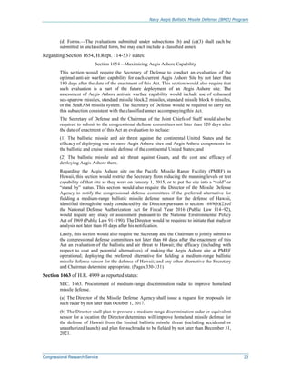 Navy Aegis Ballistic Missile Defense (BMD) Program
Congressional Research Service 23
(d) Forms.—The evaluations submitted under subsections (b) and (c)(3) shall each be
submitted in unclassified form, but may each include a classified annex.
Regarding Section 1654, H.Rept. 114-537 states:
Section 1654—Maximizing Aegis Ashore Capability
This section would require the Secretary of Defense to conduct an evaluation of the
optimal anti-air warfare capability for each current Aegis Ashore Site by not later than
180 days after the date of the enactment of this Act. This section would also require that
such evaluation is a part of the future deployment of an Aegis Ashore site. The
assessment of Aegis Ashore anti-air warfare capability would include use of enhanced
sea-sparrow missiles, standard missile block 2 missiles, standard missile block 6 missiles,
or the SeaRAM missile system. The Secretary of Defense would be required to carry out
this subsection consistent with the classified annex accompanying this Act.
The Secretary of Defense and the Chairman of the Joint Chiefs of Staff would also be
required to submit to the congressional defense committees not later than 120 days after
the date of enactment of this Act an evaluation to include:
(1) The ballistic missile and air threat against the continental United States and the
efficacy of deploying one or more Aegis Ashore sites and Aegis Ashore components for
the ballistic and cruise missile defense of the continental United States; and
(2) The ballistic missile and air threat against Guam, and the cost and efficacy of
deploying Aegis Ashore there.
Regarding the Aegis Ashore site on the Pacific Missile Range Facility (PMRF) in
Hawaii, this section would restrict the Secretary from reducing the manning levels or test
capability of that site as they were on January 1, 2015, or to put the site into a “cold” or
“stand by” status. This section would also require the Director of the Missile Defense
Agency to notify the congressional defense committees if the preferred alternative for
fielding a medium-range ballistic missile defense sensor for the defense of Hawaii,
identified through the study conducted by the Director pursuant to section 1689(b)(2) of
the National Defense Authorization Act for Fiscal Year 2016 (Public Law 114–92),
would require any study or assessment pursuant to the National Environmental Policy
Act of 1969 (Public Law 91–190). The Director would be required to initiate that study or
analysis not later than 60 days after his notification.
Lastly, this section would also require the Secretary and the Chairman to jointly submit to
the congressional defense committees not later than 60 days after the enactment of this
Act an evaluation of the ballistic and air threat to Hawaii; the efficacy (including with
respect to cost and potential alternatives) of making the Aegis Ashore site at PMRF
operational; deploying the preferred alternative for fielding a medium-range ballistic
missile defense sensor for the defense of Hawaii; and any other alternative the Secretary
and Chairman determine appropriate. (Pages 330-331)
Section 1663 of H.R. 4909 as reported states:
SEC. 1663. Procurement of medium-range discrimination radar to improve homeland
missile defense.
(a) The Director of the Missile Defense Agency shall issue a request for proposals for
such radar by not later than October 1, 2017.
(b) The Director shall plan to procure a medium-range discrimination radar or equivalent
sensor for a location the Director determines will improve homeland missile defense for
the defense of Hawaii from the limited ballistic missile threat (including accidental or
unauthorized launch) and plan for such radar to be fielded by not later than December 31,
2021.
 