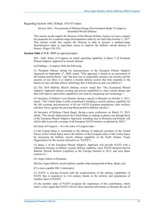Navy Aegis Ballistic Missile Defense (BMD) Program
Congressional Research Service 24
Regarding Section 1663, H.Rept. 114-537 states:
Section 1663—Procurement of Medium-Range Discrimination Radar To Improve
Homeland Missile Defense
This section would require the Director of the Missile Defense Agency to issue a request
for proposals for a medium-range discrimination radar by not later than October 1, 2017.
This section would also require the Director to plan to procure a medium-range
discrimination radar or equivalent sensor to improve the ballistic missile defense of
Hawaii. (Pages 334-335)
Section 1666 of H.R. 4909 as reported states:
SEC. 1666. Sense of Congress on initial operating capability of phase 2 of European
Phased Adaptive Approach to missile defense.
(a) Findings.—Congress finds the following:
(1) President Obama, during his announcement of the European Phased Adaptive
Approach on September 17, 2009, stated, “This approach is based on an assessment of
the Iranian missile threat,” and “the best way to responsibly advance our security and the
security of our allies is to deploy a missile defense system that best responds to the
threats we face and that utilizes technology that is both proven and cost-effective.”.
(2) The 2010 Ballistic Missile Defense review stated that “The [European] Phased
Adaptive Approach utilizes existing and proven capabilities to meet current threats and
then will improve upon these capabilities over time by integrating new technology.”.
(3) Secretary of Defense Leon Panetta, during a speech in Brussels on October 5, 2011,
stated, “The United States is fully committed to building a missile defense capability for
the full coverage and protection of all our NATO European populations, their territory
and their forces against the growing threat posed by ballistic missiles.”.
(4) Secretary of Defense Chuck Hagel, during a press conference on March 15, 2013,
stated, “The missile deployments the United States is making in phases one through three
of the European Phased Adaptive Approach, including sites in Romania and Poland, will
still be able to provide coverage of all European NATO territory as planned by 2018.”.
(b) Sense of Congress.—It is the sense of Congress that—
(1) the United States is committed to the defense of deployed members of the Armed
Forces of the United States and to the defense of the European allies of the Unites States
by increasing the ballistic missile defense capability of the North Atlantic Treaty
Organization (in this section referred to as “NATO”);
(2) phase 2 of the European Phased Adaptive Approach will provide NATO with a
substantial increase in ballistic missile defense capability since NATO declared Interim
Ballistic Missile Defense Capability at the Chicago Summit in 2012, and such phase
consists of—
(A) Aegis Ashore in Romania;
(B) four Aegis ballistic missile defense capable ships homeported at Rota, Spain; and
(C) a more capable SM–3 interceptor;
(3) NATO is moving forward with the modernization of the defense capabilities of
NATO that is responsive to 21st century threats to the territory and populations of
member states of NATO;
(4) the member states of NATO recognize the importance of this contribution, which
sends a clear signal that NATO will not allow potential adversaries to threaten the use of
 