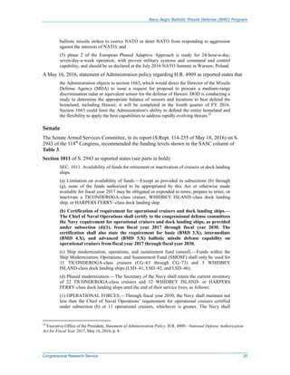 Navy Aegis Ballistic Missile Defense (BMD) Program
Congressional Research Service 25
ballistic missile strikes to coerce NATO or deter NATO from responding to aggression
against the interests of NATO; and
(5) phase 2 of the European Phased Adaptive Approach is ready for 24-hour-a-day,
seven-day-a-week operation, with proven military systems and command and control
capability, and should be so declared at the July 2016 NATO Summit in Warsaw, Poland.
A May 16, 2016, statement of Administration policy regarding H.R. 4909 as reported states that
the Administration objects to section 1663, which would direct the Director of the Missile
Defense Agency (MDA) to issue a request for proposal to procure a medium-range
discrimination radar or equivalent sensor for the defense of Hawaii. DOD is conducting a
study to determine the appropriate balance of sensors and locations to best defend the
homeland, including Hawaii; it will be completed in the fourth quarter of FY 2016.
Section 1663 could limit the Administration's ability to defend the entire homeland and
the flexibility to apply the best capabilities to address rapidly evolving threats.32
Senate
The Senate Armed Services Committee, in its report (S.Rept. 114-255 of May 18, 2016) on S.
2943 of the 114th
Congress, recommended the funding levels shown in the SASC column of
Table 3.
Section 1011 of S. 2943 as reported states (see parts in bold):
SEC. 1011. Availability of funds for retirement or inactivation of cruisers or dock landing
ships.
(a) Limitation on availability of funds.—Except as provided in subsections (b) through
(g), none of the funds authorized to be appropriated by this Act or otherwise made
available for fiscal year 2017 may be obligated or expended to retire, prepare to retire, or
inactivate a TICONDEROGA–class cruiser, WHIDBEY ISLAND–class dock landing
ship, or HARPERS FERRY–class dock landing ship.
(b) Certification of requirement for operational cruisers and dock landing ships.—
The Chief of Naval Operations shall certify to the congressional defense committees
the Navy requirement for operational cruisers and dock landing ships, as provided
under subsection (d)(1), from fiscal year 2017 through fiscal year 2030. The
certification shall also state the requirement for basic (BMD 3.X), intermediate
(BMD 4.X), and advanced (BMD 5.X) ballistic missile defense capability on
operational cruisers from fiscal year 2017 through fiscal year 2030.
(c) Ship modernization, operations, and sustainment fund (smosf).—Funds within the
Ship Modernization, Operations, and Sustainment Fund (SMOSF) shall only be used for
11 TICONDEROGA-class cruisers (CG–63 through CG–73) and 3 WHIDBEY
ISLAND-class dock landing ships (LSD–41, LSD–42, and LSD–46).
(d) Phased modernization.—The Secretary of the Navy shall retain the current inventory
of 22 TICONDEROGA-class cruisers and 12 WHIDBEY ISLAND- or HARPERS
FERRY-class dock landing ships until the end of their service lives, as follows:
(1) OPERATIONAL FORCES.—Through fiscal year 2030, the Navy shall maintain not
less than the Chief of Naval Operations’ requirement for operational cruisers certified
under subsection (b) or 11 operational cruisers, whichever is greater. The Navy shall
32
Executive Office of the President, Statement of Administration Policy, H.R. 4909—National Defense Authorization
Act for Fiscal Year 2017, May 16, 2016, p. 8.
 