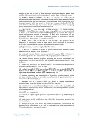 Navy Aegis Ballistic Missile Defense (BMD) Program
Congressional Research Service 26
maintain no less than the Chief of Naval Operations’ requirement for dock landing ships
certified under subsection (b) or 9 operational dock landing ships, whichever is greater.
(2) PHASED MODERNIZATION.—The Navy is authorized to conduct phased
modernization of not more than 11 cruisers and 3 dock landing ships. During the phased
modernization period, the Navy may reduce manning on these ships to the minimal level
necessary to ensure safety and security of the ship and to retain critical skills. Only the
ships listed in subsection (c) may undergo phased modernization. Ships undergoing
phased modernization shall comply with subsection (e).
(3) TRANSITION FROM PHASED MODERNIZATION TO OPERATIONAL
FORCES.—Each of the cruisers described under paragraph (1) may be decommissioned
at the end of its service life concurrent with being replaced by a cruiser that completes
phased modernization pursuant to paragraph (2). After being reintroduced into the
operational fleet, each of the cruisers modernized pursuant to paragraph (2) may be
decommissioned upon reaching its expected service life.
(4) AVAILABILITY FOR WORLDWIDE DEPLOYMENT.—For purposes of this
subsection, an operational cruiser or dock landing ship is available for worldwide
deployment other than during routine or scheduled maintenance or repair.
(e) Requirements and limitations on phased modernization.—
(1) IN GENERAL.—During the period of phased modernization authorized under
subsection (d), the Secretary of the Navy shall—
(A) continue to maintain the ships in a manner that will ensure the ability of the ships to
re-enter the operational fleet in accordance with paragraph (3) of such subsection;
(B) conduct planning activities to ensure scheduled and deferred maintenance and
modernization work items are identified and included in maintenance availability work
packages;
(C) conduct hull, mechanical, and electrical (HM&E) and combat system modernization
necessary to achieve a service life of 40 years;
(D) conduct basic (BMD 3.X), intermediate (BMD 4.X), and advanced (BMD 5.X)
ballistic missile defense capability upgrades to meet or exceed the Chief of Naval
Operations’ requirement certified under subsection (b); and
(E) complete maintenance and modernization of the cruisers, including required testing
and crew training, to allow for a one-for-one replacement of operational cruisers in
accordance with subsection (d)(3).
(2) RESTRICTED ACTIVITIES.—During the period of phased modernization
authorized under subsection (d), the Secretary of the Navy may not—
(A) permit removal or cannibalization of equipment or systems, unless planned for full
replacement or upgrade during phased modernization, other than equipment or systems
explicitly identified as—
(i) rotatable pool equipment; or
(ii) necessary to support urgent operational requirements approved by the Secretary of
Defense;
(B) make any irreversible modifications that will prohibit the ship from re-entering the
operational fleet;
(C) through fiscal year 2030, reduce the quantity of operational cruisers below the
number certified to be required by the Chief of Naval Operations under subsection (b) or
11 operational cruisers, whichever is greater;
 