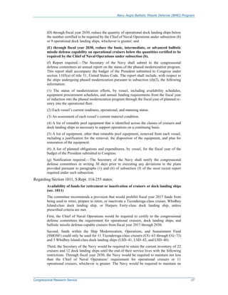 Navy Aegis Ballistic Missile Defense (BMD) Program
Congressional Research Service 27
(D) through fiscal year 2030, reduce the quantity of operational dock landing ships below
the number certified to be required by the Chief of Naval Operations under subsection (b)
or 9 operational dock landing ships, whichever is greater; and
(E) through fiscal year 2030, reduce the basic, intermediate, or advanced ballistic
missile defense capability on operational cruisers below the quantities certified to be
required by the Chief of Naval Operations under subsection (b).
(f) Report required.—The Secretary of the Navy shall submit to the congressional
defense committees an annual report on the status of the phased modernization program.
This report shall accompany the budget of the President submitted to Congress under
section 1105(a) of title 31, United States Code. The report shall include, with respect to
the ships undergoing phased modernization pursuant to subsection (d)(2), the following
information:
(1) The status of modernization efforts, by vessel, including availability schedules,
equipment procurement schedules, and annual funding requirements from the fiscal year
of induction into the phased modernization program through the fiscal year of planned re-
entry into the operational fleet.
(2) Each vessel’s current readiness, operational, and manning status.
(3) An assessment of each vessel’s current materiel condition.
(4) A list of rotatable pool equipment that is identified across the classes of cruisers and
dock landing ships as necessary to support operations on a continuing basis.
(5) A list of equipment, other than rotatable pool equipment, removed from each vessel,
including a justification for the removal, the disposition of the equipment, and plan for
restoration of the equipment.
(6) A list of planned obligations and expenditures, by vessel, for the fiscal year of the
budget of the President submitted to Congress.
(g) Notification required.—The Secretary of the Navy shall notify the congressional
defense committees in writing 30 days prior to executing any deviations to the plans
provided pursuant to paragraphs (1) and (6) of subsection (f) of the most recent report
required under such subsection.
Regarding Section 1011, S.Rept. 114-255 states:
Availability of funds for retirement or inactivation of cruisers or dock landing ships
(sec. 1011)
The committee recommends a provision that would prohibit fiscal year 2017 funds from
being used to retire, prepare to retire, or inactivate a Ticonderoga-class cruiser, Whidbey
Island-class dock landing ship, or Harpers Ferry-class dock landing ship, unless
prescribed criteria are met.
First, the Chief of Naval Operations would be required to certify to the congressional
defense committees the requirement for operational cruisers, dock landing ships, and
ballistic missile defense-capable cruisers from fiscal year 2017 through 2030.
Second, funds within the Ship Modernization, Operations, and Sustainment Fund
(SMOSF) could only be used for 11 Ticonderoga-class cruisers (CG–63 through CG–73)
and 3 Whidbey Island-class dock landing ships (LSD–41, LSD–42, and LSD–46).
Third, the Secretary of the Navy would be required to retain the current inventory of 22
cruisers and 12 dock landing ships until the end of their service lives with the following
restrictions. Through fiscal year 2030, the Navy would be required to maintain not less
than the Chief of Naval Operations’ requirement for operational cruisers or 11
operational cruisers, whichever is greater. The Navy would be required to maintain no
 