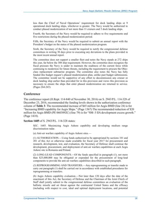 Navy Aegis Ballistic Missile Defense (BMD) Program
Congressional Research Service 28
less than the Chief of Naval Operations’ requirement for dock landing ships or 9
operational dock landing ships, whichever is greater. The Navy would be authorized to
conduct phased modernization of not more than 11 cruisers and 3 dock landing ships.
Fourth, the Secretary of the Navy would be required to adhere to five requirements and
five restrictions during the phased modernization period.
Fifth, the Secretary of the Navy would be required to submit an annual report with the
President’s budget on the status of the phased modernization program.
Sixth, the Secretary of the Navy would be required to notify the congressional defense
committees in writing 30 days prior to executing any deviations to the plans provided in
the most recent annual report.
The committee does not support a smaller fleet and notes the Navy stands at 272 ships
this year, far below the 308 ship requirement. However, the committee does recognize the
fiscal pressure the Navy is under to maintain the readiness of the current force while
continuing to modernize for future threats, including the requirement to procure the Ohio-
class replacement submarine program. The committee also notes the Navy has fully
funded this budget request’s phased modernization plan, unlike past budget submissions.
The committee would not be supportive of any effort to decommission any cruiser or
dock landing ship earlier than provided for in this provision and views this provision as
necessary to ensure the ships that enter phased modernization are returned to service.
(Pages 264-265)
Conference
The conference report (H.Rept. 114-840 of November 30, 2016) on S. 2943/P.L. 114-328 of
December 23, 2016, recommended the funding levels shown in the authorization conference
column of Table 3. The recommended increase of $65 million for Aegis BMD (line 24) is for
“Increasing BMD capability for Aegis Ships.” (Page 1367) The recommended reduction of $20
million for Aegis BMD (PE 0603892C) (line 79) is for “SM–3 IIA development excess growth.”
(Page 1418).
Section 1685 of S. 2943/P.L. 114-328 states:
SEC. 1685. Maximizing Aegis Ashore capability and developing medium range
discrimination radar.
(a) Anti-air warfare capability of Aegis Ashore sites.—
(1) AUTHORIZATION.—Using funds authorized to be appropriated by sections 101 and
201 of this Act or otherwise made available for fiscal year 2017 for procurement and
research, development, test, and evaluation, the Secretary of Defense shall continue the
development, procurement, and deployment of anti-air warfare capabilities at each Aegis
Ashore site in Romania and Poland.
(2) LONG-LEAD COMPONENTS.—Of the funds specified in paragraph (1), not more
than $25,000,000 may be obligated or expended for the procurement of long-lead
components to provide the anti-air warfare capabilities described in such paragraph.
(3) REPROGRAMMING AND TRANSFERS.—Any reprogramming or transfer made to
carry out paragraph (1) shall be carried out in accordance with established procedures for
reprogramming or transfers.
(b) Aegis Ashore capability evaluation.—Not later than 120 days after the date of the
enactment of this Act, the Secretary of Defense and the Chairman of the Joint Chiefs of
Staff shall jointly submit to the congressional defense committees an evaluation of the
ballistic missile and air threat against the continental United States and the efficacy
(including with respect to cost, ideal and optimal deployment locations, and potential
 