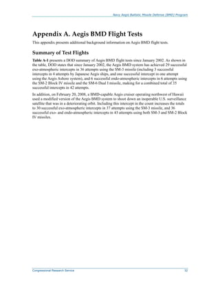 Navy Aegis Ballistic Missile Defense (BMD) Program
Congressional Research Service 32
Appendix A. Aegis BMD Flight Tests
This appendix presents additional background information on Aegis BMD flight tests.
Summary of Test Flights
Table A-1 presents a DOD summary of Aegis BMD flight tests since January 2002. As shown in
the table, DOD states that since January 2002, the Aegis BMD system has achieved 29 successful
exo-atmospheric intercepts in 36 attempts using the SM-3 missile (including 3 successful
intercepts in 4 attempts by Japanese Aegis ships, and one successful intercept in one attempt
using the Aegis Ashore system), and 6 successful endo-atmospheric intercepts in 6 attempts using
the SM-2 Block IV missile and the SM-6 Dual I missile, making for a combined total of 35
successful intercepts in 42 attempts.
In addition, on February 20, 2008, a BMD-capable Aegis cruiser operating northwest of Hawaii
used a modified version of the Aegis BMD system to shoot down an inoperable U.S. surveillance
satellite that was in a deteriorating orbit. Including this intercept in the count increases the totals
to 30 successful exo-atmospheric intercepts in 37 attempts using the SM-3 missile, and 36
successful exo- and endo-atmospheric intercepts in 43 attempts using both SM-3 and SM-2 Block
IV missiles.
 