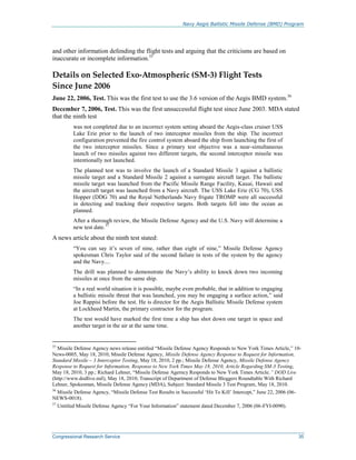 Navy Aegis Ballistic Missile Defense (BMD) Program
Congressional Research Service 35
and other information defending the flight tests and arguing that the criticisms are based on
inaccurate or incomplete information.35
Details on Selected Exo-Atmospheric (SM-3) Flight Tests
Since June 2006
June 22, 2006, Test. This was the first test to use the 3.6 version of the Aegis BMD system.36
December 7, 2006, Test. This was the first unsuccessful flight test since June 2003. MDA stated
that the ninth test
was not completed due to an incorrect system setting aboard the Aegis-class cruiser USS
Lake Erie prior to the launch of two interceptor missiles from the ship. The incorrect
configuration prevented the fire control system aboard the ship from launching the first of
the two interceptor missiles. Since a primary test objective was a near-simultaneous
launch of two missiles against two different targets, the second interceptor missile was
intentionally not launched.
The planned test was to involve the launch of a Standard Missile 3 against a ballistic
missile target and a Standard Missile 2 against a surrogate aircraft target. The ballistic
missile target was launched from the Pacific Missile Range Facility, Kauai, Hawaii and
the aircraft target was launched from a Navy aircraft. The USS Lake Erie (CG 70), USS
Hopper (DDG 70) and the Royal Netherlands Navy frigate TROMP were all successful
in detecting and tracking their respective targets. Both targets fell into the ocean as
planned.
After a thorough review, the Missile Defense Agency and the U.S. Navy will determine a
new test date.37
A news article about the ninth test stated:
“You can say it’s seven of nine, rather than eight of nine,” Missile Defense Agency
spokesman Chris Taylor said of the second failure in tests of the system by the agency
and the Navy....
The drill was planned to demonstrate the Navy’s ability to knock down two incoming
missiles at once from the same ship.
“In a real world situation it is possible, maybe even probable, that in addition to engaging
a ballistic missile threat that was launched, you may be engaging a surface action,” said
Joe Rappisi before the test. He is director for the Aegis Ballistic Missile Defense system
at Lockheed Martin, the primary contractor for the program.
The test would have marked the first time a ship has shot down one target in space and
another target in the air at the same time.
35
Missile Defense Agency news release entitled “Missile Defense Agency Responds to New York Times Article,” 10-
News-0005, May 18, 2010; Missile Defense Agency, Missile Defense Agency Response to Request for Information,
Standard Missile – 3 Interceptor Testing, May 18, 2010, 2 pp.; Missile Defense Agency, Missile Defense Agency
Response to Request for Information, Response to New York Times May 18, 2010, Article Regarding SM-3 Testing,
May 18, 2010, 3 pp.; Richard Lehner, “Missile Defense Agerncy Responds to New York Times Article,” DOD Live
(http://www.dodlive.mil), May 18, 2010; Transcript of Department of Defense Bloggers Roundtable With Richard
Lehner, Spokesman, Missile Defense Agency (MDA), Subject: Standard Missile 3 Test Program, May 18, 2010.
36
Missile Defense Agency, “Missile Defense Test Results in Successful ‘Hit To Kill’ Intercept,” June 22, 2006 (06-
NEWS-0018).
37
Untitled Missile Defense Agency “For Your Information” statement dated December 7, 2006 (06-FYI-0090).
 