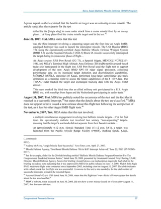 Navy Aegis Ballistic Missile Defense (BMD) Program
Congressional Research Service 37
A press report on the test stated that the hostile air target was an anti-ship cruise missile. The
article stated that the scenario for the test
called for the [Aegis ship] to come under attack from a cruise missile fired by an enemy
plane.... A Navy plane fired the cruise missile target used in the test.42
June 22, 2007, Test. MDA states that this test
was the third intercept involving a separating target and the first time an Aegis BMD-
equipped destroyer was used to launch the interceptor missile. The USS Decatur (DDG
73), using the operationally-certified Aegis Ballistic Missile Defense Weapon System
(BMD 3.6) and the Standard Missile-3 (SM-3) Block IA missile successfully intercepted
the target during its midcourse phase of flight....
An Aegis cruiser, USS Port Royal (CG 73), a Spanish frigate, MÉNDEZ NÚÑEZ (F-
104), and MDA’s Terminal High Altitude Area Defense (THAAD) mobile ground-based
radar also participated in the flight test. USS Port Royal used the flight test to support
development of the new Aegis BMD SPY-1B radar signal processor, collecting
performance data on its increased target detection and discrimination capabilities.
MÉNDEZ NÚÑEZ, stationed off Kauai, performed long-range surveillance and track
operations as a training event to assess the future capabilities of the F-100 Class. The
THAAD radar tracked the target and exchanged tracking data with the Aegis BMD
cruiser.
This event marked the third time that an allied military unit participated in a U.S. Aegis
BMD test, with warships from Japan and the Netherlands participating in earlier tests.43
August 31, 2007, Test. MDA has publicly noted the occurrence of this test and the fact that it
resulted in a successful intercept,44
but states that the details about the test are classified.45
MDA
does not appear to have issued a news release about this flight test following the completion of
the test, as it has for other Aegis BMD flight tests.46
November 6, 2007, Test. MDA states that this test involved:
a multiple simultaneous engagement involving two ballistic missile targets.... For the first
time, the operationally realistic test involved two unitary “non-separating” targets,
meaning that the target’s warheads did not separate from their booster rockets....
At approximately 6:12 p.m. Hawaii Standard Time (11:12 p.m. EST), a target was
launched from the Pacific Missile Range Facility (PMRF), Barking Sands, Kauai,
(...continued)
0032).
42
Audrey McAvoy, “Aegis Missile Test Successful,” NavyTimes.com, April 27, 2007.
43
Missile Defense Agency, “Sea-Based Missile Defense ‘Hit to Kill’ Intercept Achieved,” June 22, 2007 (07-NEWS-
0037).
44
See for example, slide 8 in the 20-slide briefing entitled “Ballistic Missile Defense Program Overview For The
Congressional Breakfast Seminar Series,” dated June 20, 2008, presented by Lieutenant General Trey Obering, USAF,
Director, Missile Defense Agency. Source for briefing: InsideDefense.com (subscription required). Each slide in the
briefing includes a note indicating that it was approved by MDA for public release on June 13, 2008. Slide 8 lists Aegis
BMD midcourse flight tests conducted since September 2005, including a test on August 31, 2007. The slide indicates
with a check mark that the flight test was successful. A success in this test is also needed to for the total number of
successful intercepts to match the reported figure.
45
An email from MDA to CRS dated June 30, 2008, states that the flight test “was a hit to kill intercept test but details
about the test are classified.”
46
MDA’s website, when accessed on June 30, 2008, did not show a news release issued on of soon after August 31,
2007, that discusses this test.
 